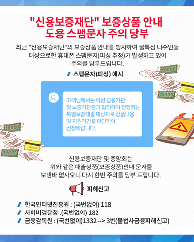 “신용보증재단” 보증상품 안내 도용 스팸문자 주의 당부
최근 “신용보증재단”의 보증상품 안내를 빙자하여 불특정 다수인을 대상으로한 휴대폰 스팸문자(피싱 추정)가 발생하고 있어 주의를 당부드립니다.
스팸문자(피싱) 예시
고객님께서는 이번 금융기관 및 보증기관등과 협의하여 진행되는 특별보증대출 대상자로 상품내용 및 지원기간를 확인하여 신청바랍니다.
신용보증재단 및 중앙회는 위와 같은 대출상품(보증상품)안내 문자를 보낸바 없사오니 다시 한번 주의를 당부 드립니다.
피해신고
한국인터넷진흥원 : (국번없이) 118
사이버경찰청 : (국번없이) 182
금융감독원 : (국번없이) 1332 --> 3번 (불법사금융피해신고)