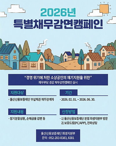 2026년 특별채무감면캠페인
경영 위기에 처한 소상공인의 재기지원을 위한 채무부담 경감 채무감면 캠페인 실시
지원대상 : 울산신용보증재단 부실채권 채무관계자
기간 : 2026. 02. 01. ~ 2026. 06. 30.
지원내용 : 장기분할상환, 손해금을 감면 등
신청방법 : 1) 울산신용보증재단 본점 회생지원부 방문
2) 보증드름(PC/APP), 전화상담
울산신용보증재단 회생지원부 
문의 : 052-283-8383, 8381